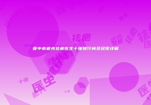 晋中市疤克祛疤医生十强排行榜及名医详解
