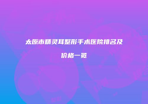 太原市精灵耳整形手术医院排名及价格一览