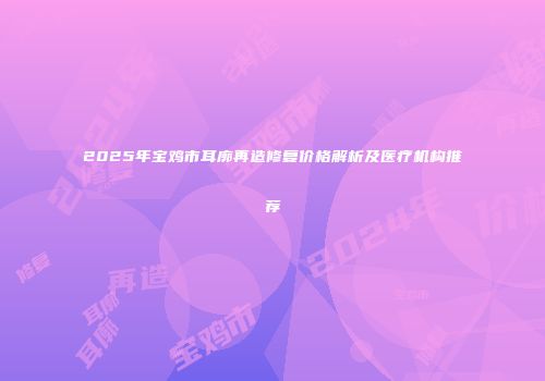 2025年宝鸡市耳廓再造修复价格解析及医疗机构推荐