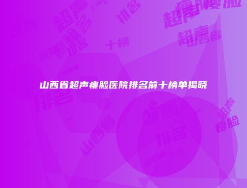 山西省超声瘦脸医院排名前十榜单揭晓