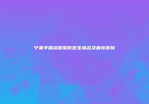 宁夏手臂溶脂整形医生排名及推荐医院