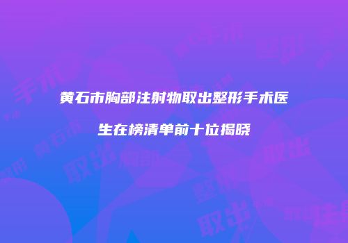 黄石市胸部注射物取出整形手术医生在榜清单前十位揭晓