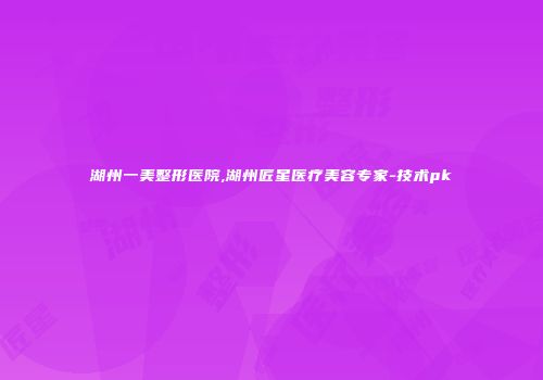 湖州一美整形医院,湖州匠星医疗美容专家-技术pk