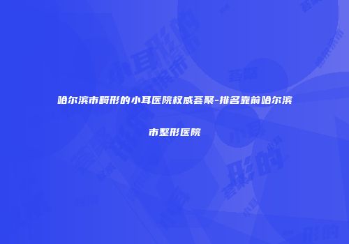 哈尔滨市畸形的小耳医院权威荟聚-排名靠前哈尔滨市整形医院