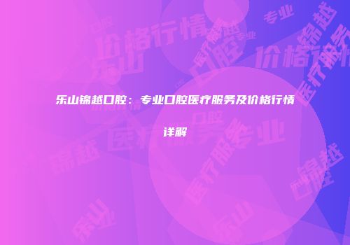 乐山锦越口腔：专业口腔医疗服务及价格行情详解