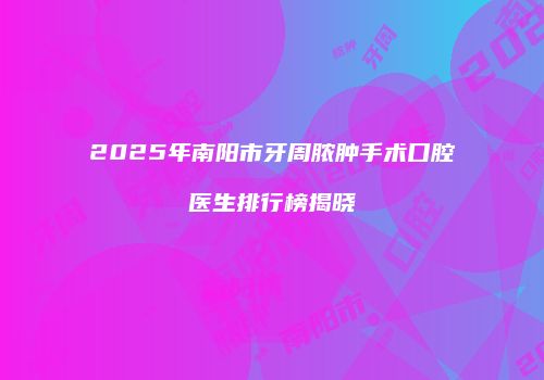 2025年南阳市牙周脓肿手术口腔医生排行榜揭晓