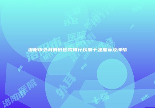 洛阳市外耳畸形医院排行榜前十强推荐及详情