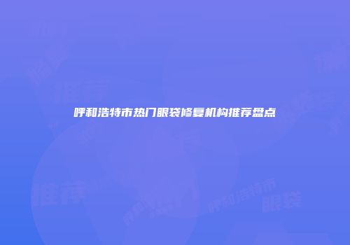 呼和浩特市热门眼袋修复机构推荐盘点