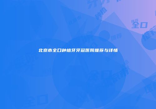 北京市全口种植牙牙冠医院推荐与详情