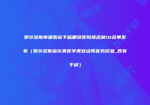 鄂尔多斯市吸脂祛下睑眼袋医院排名前10名单发布（鄂尔多斯丽尔美医学美容诊所优势尽显_各有千秋）