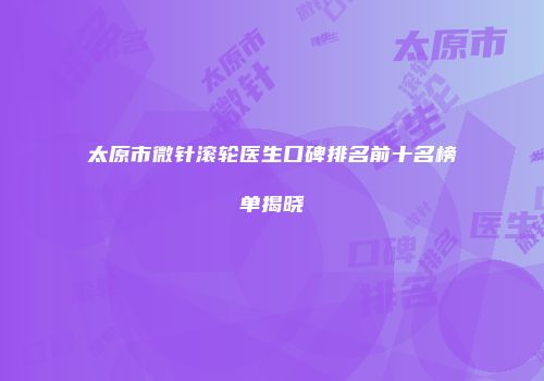 太原市微针滚轮医生口碑排名前十名榜单揭晓