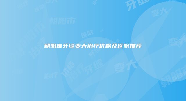 朝阳市牙缝变大治疗价格及医院推荐