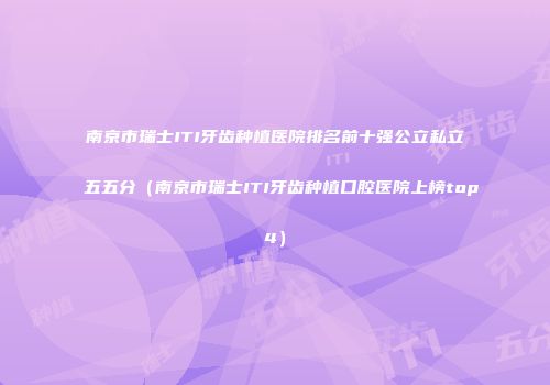 南京市瑞士ITI牙齿种植医院排名前十强公立私立五五分（南京市瑞士ITI牙齿种植口腔医院上榜top4）