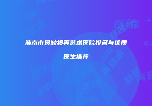 淮南市鼻缺损再造术医院排名与优质医生推荐