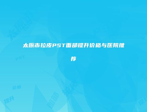 太原市拉皮PST面部提升价格与医院推荐