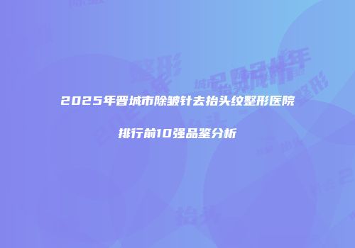 2025年晋城市除皱针去抬头纹整形医院排行前10强品鉴分析