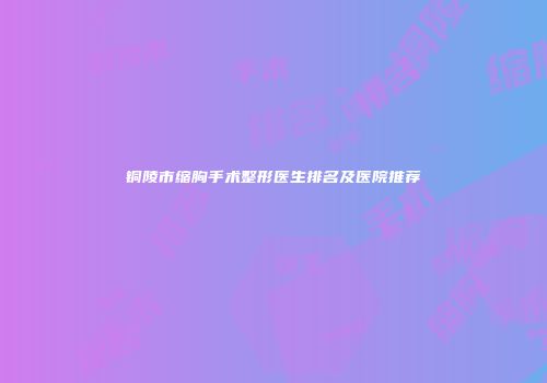铜陵市缩胸手术整形医生排名及医院推荐