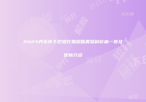 2025丹东市下巴短打玻尿酸美容科价格一览及医院介绍