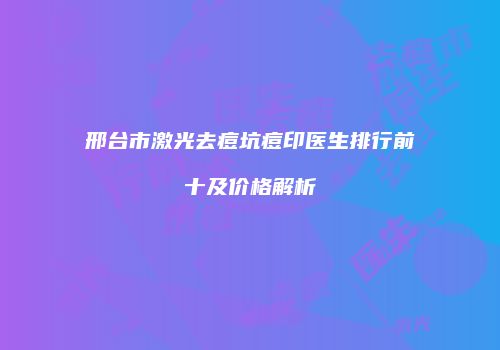 邢台市激光去痘坑痘印医生排行前十及价格解析