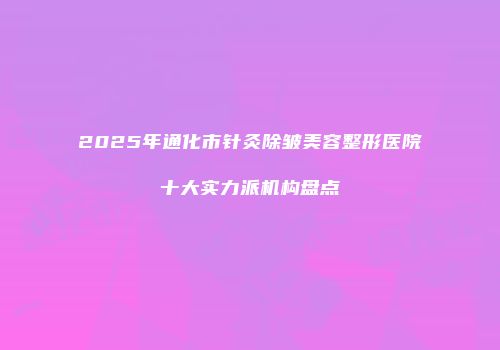 2025年通化市针灸除皱美容整形医院十大实力派机构盘点