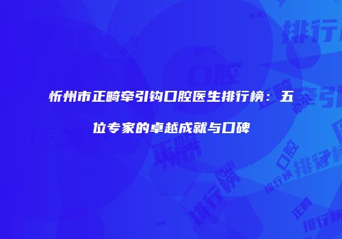忻州市正畸牵引钩口腔医生排行榜：五位专家的卓越成就与口碑