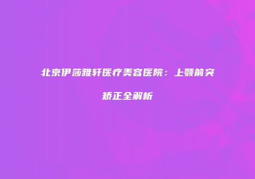 北京伊莎雅轩医疗美容医院：上颚前突矫正全解析