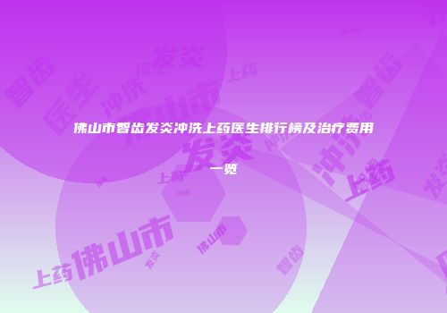 佛山市智齿发炎冲洗上药医生排行榜及治疗费用一览