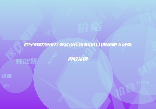 西宁韩熙妍医疗美容诊所价格(价目)揭秘附下颌骨内收案例