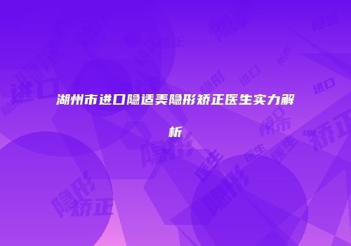 湖州市进口隐适美隐形矫正医生实力解析