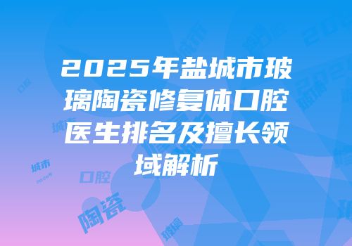 2025年盐城市玻璃陶瓷修复体口腔医生排名及擅长领域解析