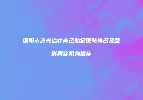 德阳市激光治疗青色胎记医院排名及整形美容机构推荐