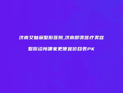 济南艾魅丽整形医院,济南即美医疗美容整形诊所哪家更便宜价目表PK