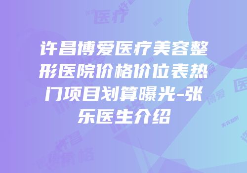 许昌博爱医疗美容整形医院价格价位表热门项目划算曝光-张乐医生介绍