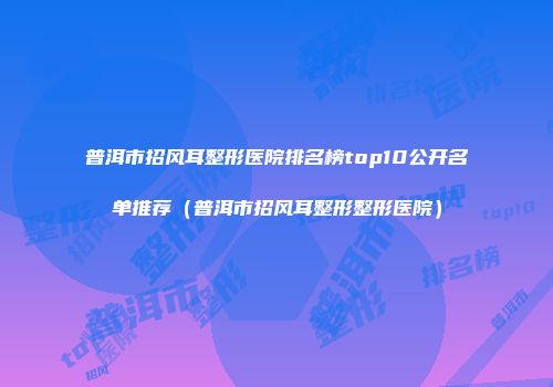 普洱市招风耳整形医院排名榜top10公开名单推荐（普洱市招风耳整形整形医院）