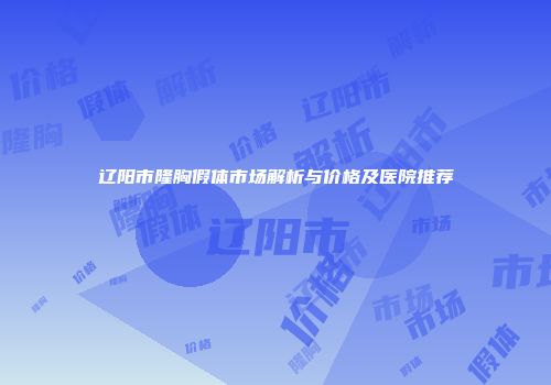 辽阳市隆胸假体市场解析与价格及医院推荐
