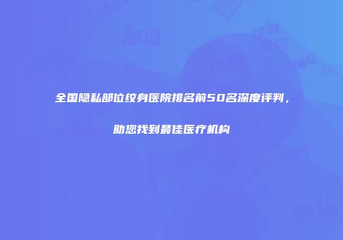 全国隐私部位纹身医院排名前50名深度评判，助您找到最佳医疗机构