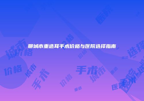 聊城市重造耳手术价格与医院选择指南