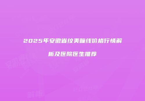 2025年安徽省纹美瞳线价格行情解析及医院医生推荐