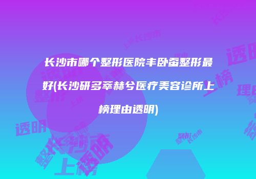 长沙市哪个整形医院丰卧蚕整形最好(长沙研多萃赫兮医疗美容诊所上榜理由透明)