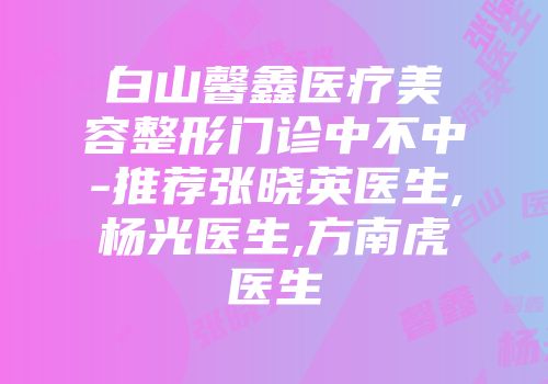 白山馨鑫医疗美容整形门诊中不中-推荐张晓英医生,杨光医生,方南虎医生