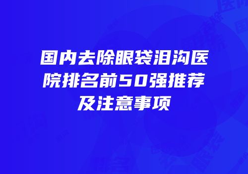 国内去除眼袋泪沟医院排名前50强推荐及注意事项