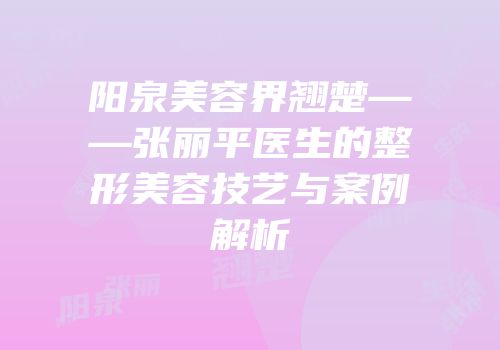 阳泉美容界翘楚——张丽平医生的整形美容技艺与案例解析