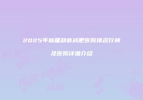 2025年新疆刮痧减肥医院排名行榜及医院详细介绍