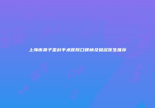 上海市鼻子歪斜手术医院口碑榜及知名医生推荐