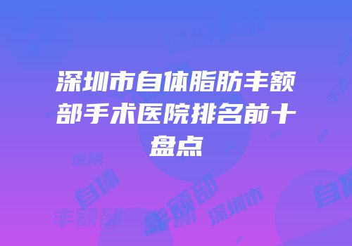 深圳市自体脂肪丰额部手术医院排名前十盘点