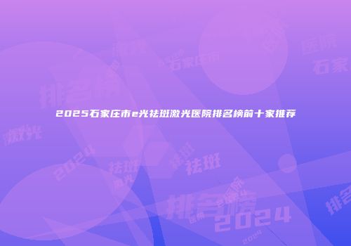 2025石家庄市e光祛斑激光医院排名榜前十家推荐
