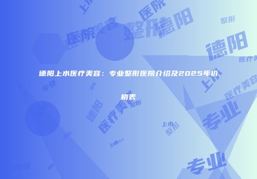德阳上水医疗美容：专业整形医院介绍及2025年价格表