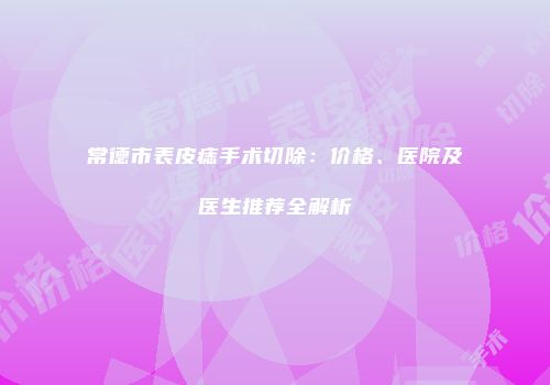 常德市表皮痣手术切除：价格、医院及医生推荐全解析
