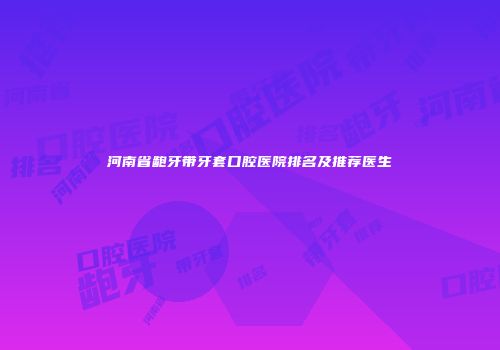 河南省龅牙带牙套口腔医院排名及推荐医生
