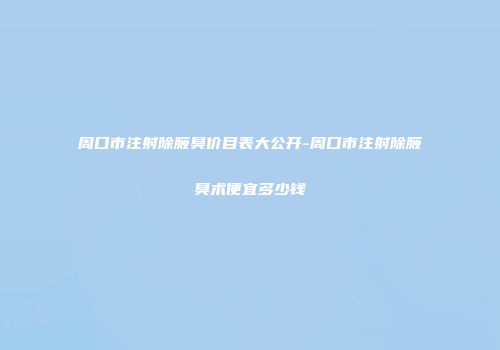 周口市注射除腋臭价目表大公开-周口市注射除腋臭术便宜多少钱